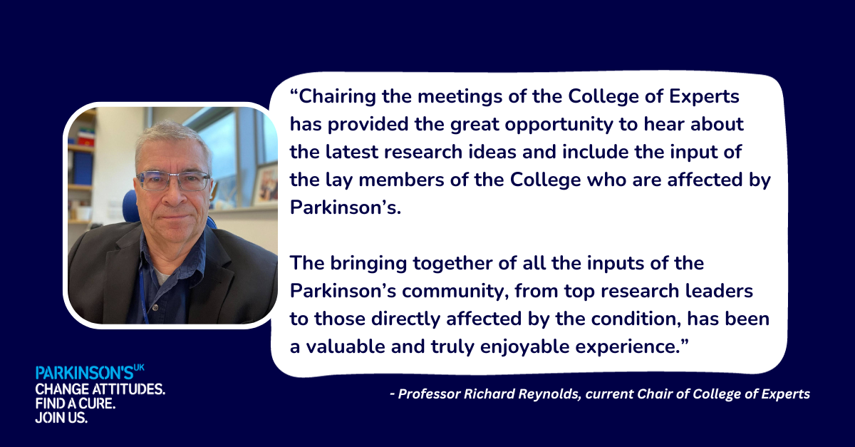 Professor Richard Reynolds “Chairing the meetings of the College of Experts has provided the great opportunity to hear about the latest research ideas and include the input of the lay members of the College who are affected by Parkinson’s. The bringing together of all the inputs of the Parkinson’s community, from top research leaders to those directly affected by the condition, has been a valuable and truly enjoyable experience.”